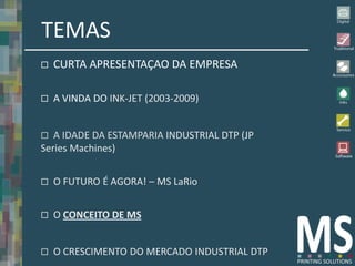 TEMAS
   CURTA APRESENTAÇAO DA EMPRESA

   A VINDA DO INK-JET (2003-2009)


  A IDADE DA ESTAMPARIA INDUSTRIAL DTP (JP
Series Machines)


   O FUTURO É AGORA! – MS LaRio


   O CONCEITO DE MS


   O CRESCIMENTO DO MERCADO INDUSTRIAL DTP
 