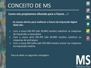 CONCEITO DE MS
Como nós projetamos olhando para o futuro ...!

      As nossas ofertas para melhorar o futuro da impressão digital
      têxtil são:

1.     Com a nossa MS-JP6 (até 20,000 nozzles) substituir as máquinas
       de impressão a mesa plana
2.     Com a nossa série MS-JPK (até 60.000 nozzles) substituir as
       máquinas de ecrã plano
3.     Com a nossa MS-LaRio (até 595.000 nozzles) entrar nas máquinas
       da impressão rotativa


     Para se obter as seguintes vantagens:
 