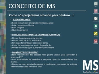 CONCEITO DE MS
Como nós projetamos olhando para o futuro ...!
  SUSTENTABILIDADE
  Baixo consumo de energia (eletricidade, água)
  Baixo impacto ambiental
  Fácil lavagem
  Química amigável


    MENORES INVESTIMENTOS E GRANDES POUPANÇAS
  Fim ao departamentos de gravura
  Fim ao stock de ecrãs e cilindros
  Fim departamentos de cozinha de cores
  Custo de amostragem e custo de produção
  Oferta de amostragem aumenta drasticamente


  MANPOWER FLEXIBILIDADE
  Fácil treinamento das pessoas mais jovens usadas para aprender o
 processo DTP
  Fácil rotatividade de desenhos e resposta rápida às necessidades dos
 clientes
  Menos pessoas envolvidas contra o tradicional, com prazo de entrega
 altamente reduzido ao cliente final
 