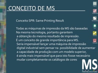 CONCEITO DE MS
  Conceito SPR: Same Printing Result

  Todas as máquinas de impressão da MS são baseadas
  Na mesma tecnologia, portanto garantem
  a obtenção do mesmo resultado de impressão.
  É um conceito de grande importância para MS.
  Seria impensável lançar uma máquina de impressão
  digital industrial sem pensar na possibilidade de aumentar
  a capacidade de produção com um modelo superior,
  é ainda mais impensável que para isto fosse necessário
  mudar completamente os catálogos de cores
 