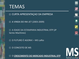 TEMAS
   CURTA APRESENTAÇAO DA EMPRESA

   A VINDA DO INK-JET (2003-2009)


  A IDADE DA ESTAMPARIA INDUSTRIAL DTP (JP
Series Machines)


   O FUTURO É AGORA! – MS LaRio


   O CONCEITO DE MS


   O CRESCIMENTO DO MERCADO INDUSTRIAL DTP
 