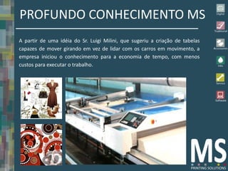 PROFUNDO CONHECIMENTO MS
A partir de uma idéia do Sr. Luigi Milini, que sugeriu a criação de tabelas
capazes de mover girando em vez de lidar com os carros em movimento, a
empresa iniciou o conhecimento para a economia de tempo, com menos
custos para executar o trabalho.
 