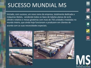SUCESSO MUNDIAL MS
Iniciado, com sucesso, um novo ramo da empresa, totalmente dedicada a
máquinas têxteis, vendendo todos os tipos de tabelas planas de ecrã,
cilindro rotativo e mesas giratórias com mais de 750 unidades instaladas no
mundo inteiro, que ainda hoje funcionam e produzem em clientes de
acordo com as suas necessidades especiais.
 