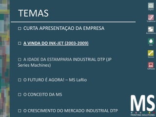 TEMAS
   CURTA APRESENTAÇAO DA EMPRESA

   A VINDA DO INK-JET (2003-2009)


  A IDADE DA ESTAMPARIA INDUSTRIAL DTP (JP
Series Machines)


   O FUTURO É AGORA! – MS LaRio


   O CONCEITO DA MS


   O CRESCIMENTO DO MERCADO INDUSTRIAL DTP
 