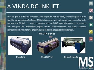 A VINDA DO INK JET
Parece que a história aconteceu uma segunda vez, quando, a terceira geração da
família, na pessoa do Sr. Paolo Milini disse a seu pai Luigi, que estava na altura de
pensar em Digital ...... assim chegou o ano de 2003, quando começou a investir
em soluções de impressão digital desde funcionamento até hoje, sempre
pensando em melhorar a próxima geração com projetos de expansão.
                                  MS-JP4 series




         Standard                   Coat & Print             Special Needs
 