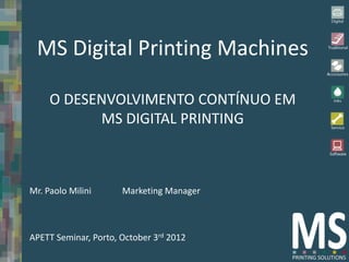 MS Digital Printing Machines

     O DESENVOLVIMENTO CONTÍNUO EM
           MS DIGITAL PRINTING



Mr. Paolo Milini      Marketing Manager



APETT Seminar, Porto, October 3rd 2012
 