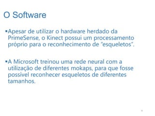 O Software
Apesar de utilizar o hardware herdado da
 PrimeSense, o Kinect possui um processamento
 próprio para o reconhecimento de “esqueletos”.

A Microsoft treinou uma rede neural com a
 utilização de diferentes mokaps, para que fosse
 possível reconhecer esqueletos de diferentes
 tamanhos.



                                                   10
 