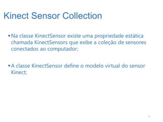 Kinect Sensor Collection

  Na classe KinectSensor existe uma propriedade estática
   chamada KinectSensors que exibe a coleção de sensores
   conectados ao computador;


  A classe KinectSensor define o modelo virtual do sensor
   Kinect;




                                                             13
 