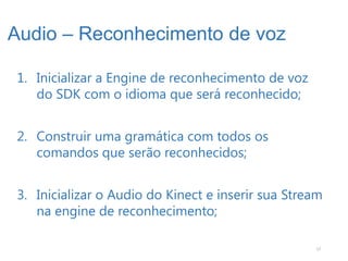 Audio – Reconhecimento de voz

1. Inicializar a Engine de reconhecimento de voz
   do SDK com o idioma que será reconhecido;


2. Construir uma gramática com todos os
   comandos que serão reconhecidos;


3. Inicializar o Audio do Kinect e inserir sua Stream
   na engine de reconhecimento;

                                                   17
 