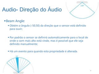 Audio- Direção do Áudio
Beam Angle:
   Obtém o ângulo {-50,50} da direção que o sensor está definido
    para ouvir;


   Por padrão o sensor se definirá automaticamente para o local de
    onde o som mais alto está vindo, mas é possível que ele seja
    definido manualmente;

   Há um evento para quando esta propriedade é alterada.




                                                                      18
 