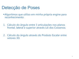Detecção de Poses
 Algoritmos que utilizo em minha própria engine para
  reconhecimento:

1. Cálculo do ângulo entre 3 articulações nos planos
   frontal, lateral e superior através Lei dos Cossenos;

2. Cálculo do ângulo através do Produto Escalar entre
   vetores 3D.




                                                           36
 