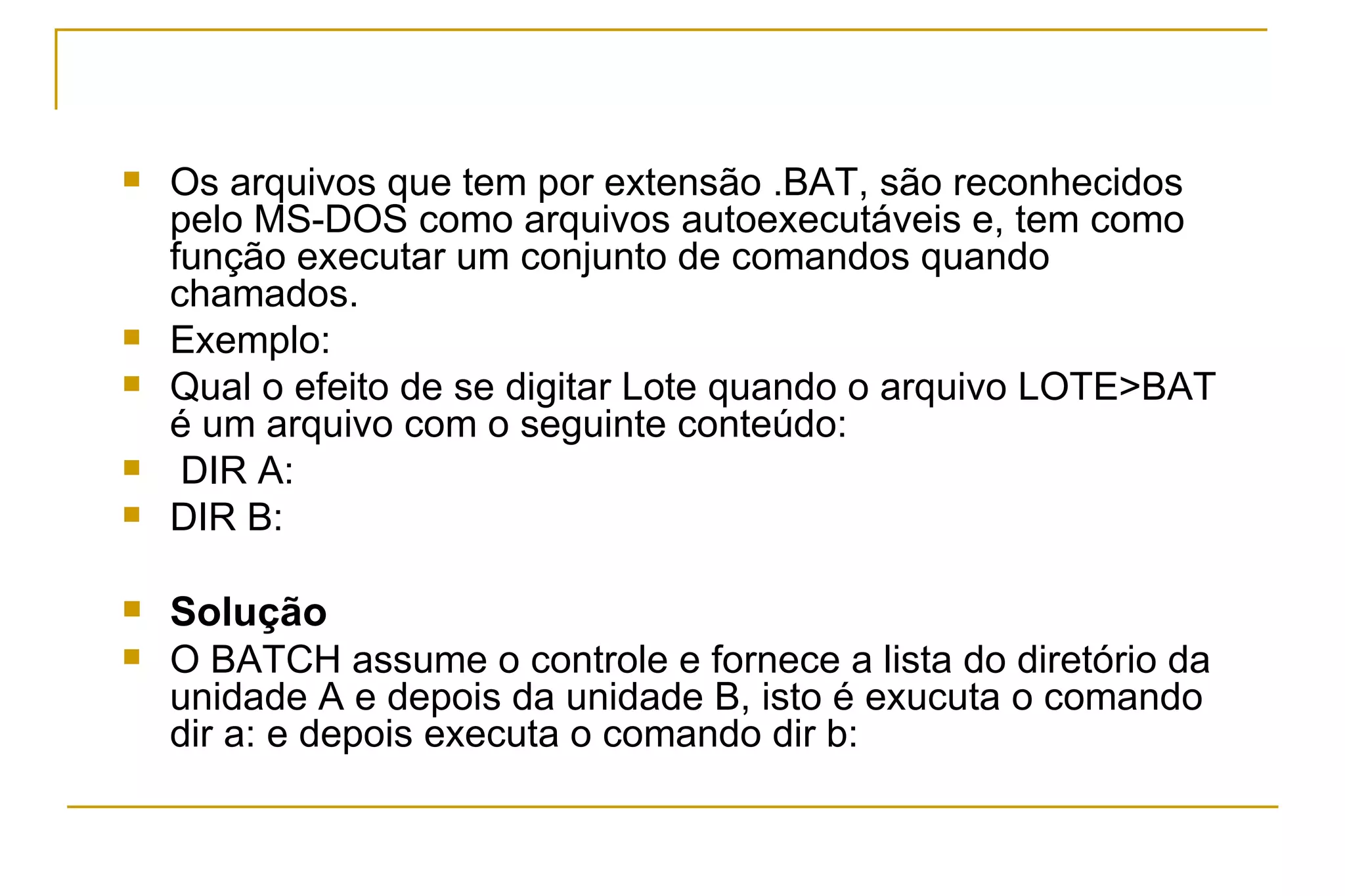 Os arquivos que tem por extensão .BAT, são reconhecidos pelo MS-DOS como arquivos autoexecutáveis e, tem como função executar um conjunto de comandos quando chamados.  Exemplo: Qual o efeito de se digitar Lote quando o arquivo LOTE>BAT é um arquivo com o seguinte conteúdo: DIR A: DIR B:  Solução O BATCH assume o controle e fornece a lista do diretório da unidade A e depois da unidade B, isto é exucuta o comando dir a: e depois executa o comando dir b: 