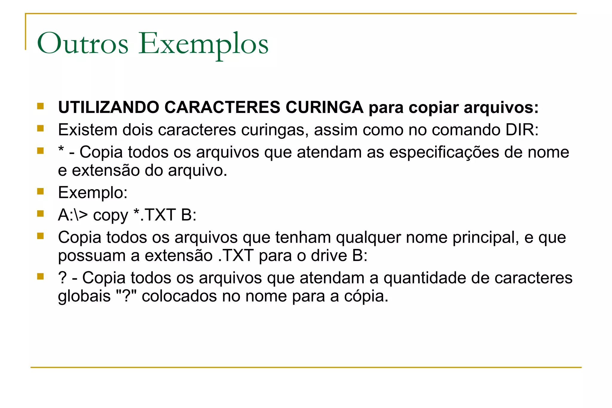 Outros Exemplos UTILIZANDO CARACTERES CURINGA para copiar arquivos: Existem dois caracteres curingas, assim como no comando DIR: * - Copia todos os arquivos que atendam as especificações de nome e extensão do arquivo. Exemplo: A:\> copy *.TXT B: Copia todos os arquivos que tenham qualquer nome principal, e que possuam a extensão .TXT para o drive B: ? - Copia todos os arquivos que atendam a quantidade de caracteres globais "?" colocados no nome para a cópia. 