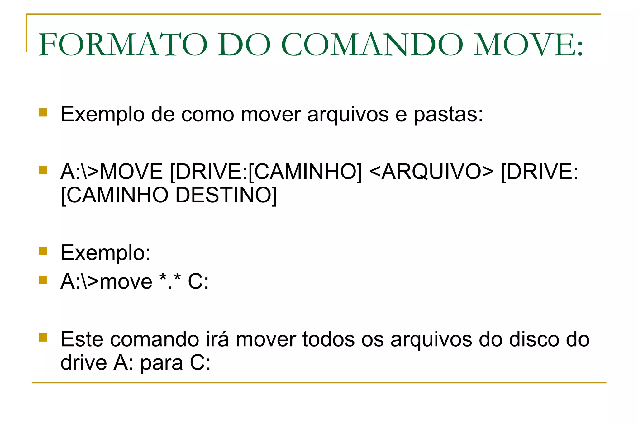 FORMATO DO COMANDO MOVE: Exemplo de como mover arquivos e pastas: A:\>MOVE [DRIVE:[CAMINHO] <ARQUIVO> [DRIVE:[CAMINHO DESTINO]  Exemplo: A:\>move *.* C: Este comando irá mover todos os arquivos do disco do drive A: para C: 