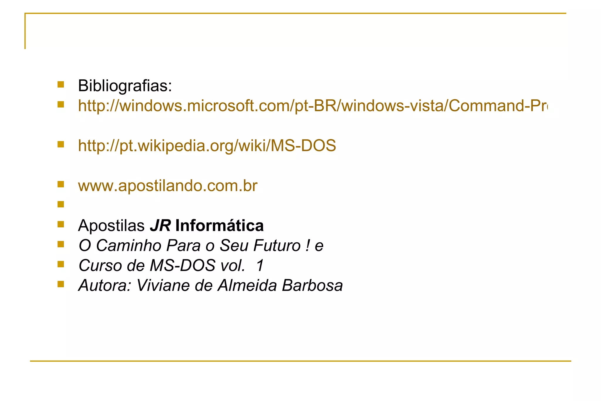 Bibliografias: http://windows.microsoft.com/pt-BR/windows-vista/Command-Prompt-frequently-asked-questions http://pt.wikipedia.org/wiki/MS-DOS www.apostilando.com.br Apostilas  JR  Informática O Caminho Para o Seu Futuro ! e Curso de MS-DOS vol.  1  Autora: Viviane de Almeida Barbosa 
