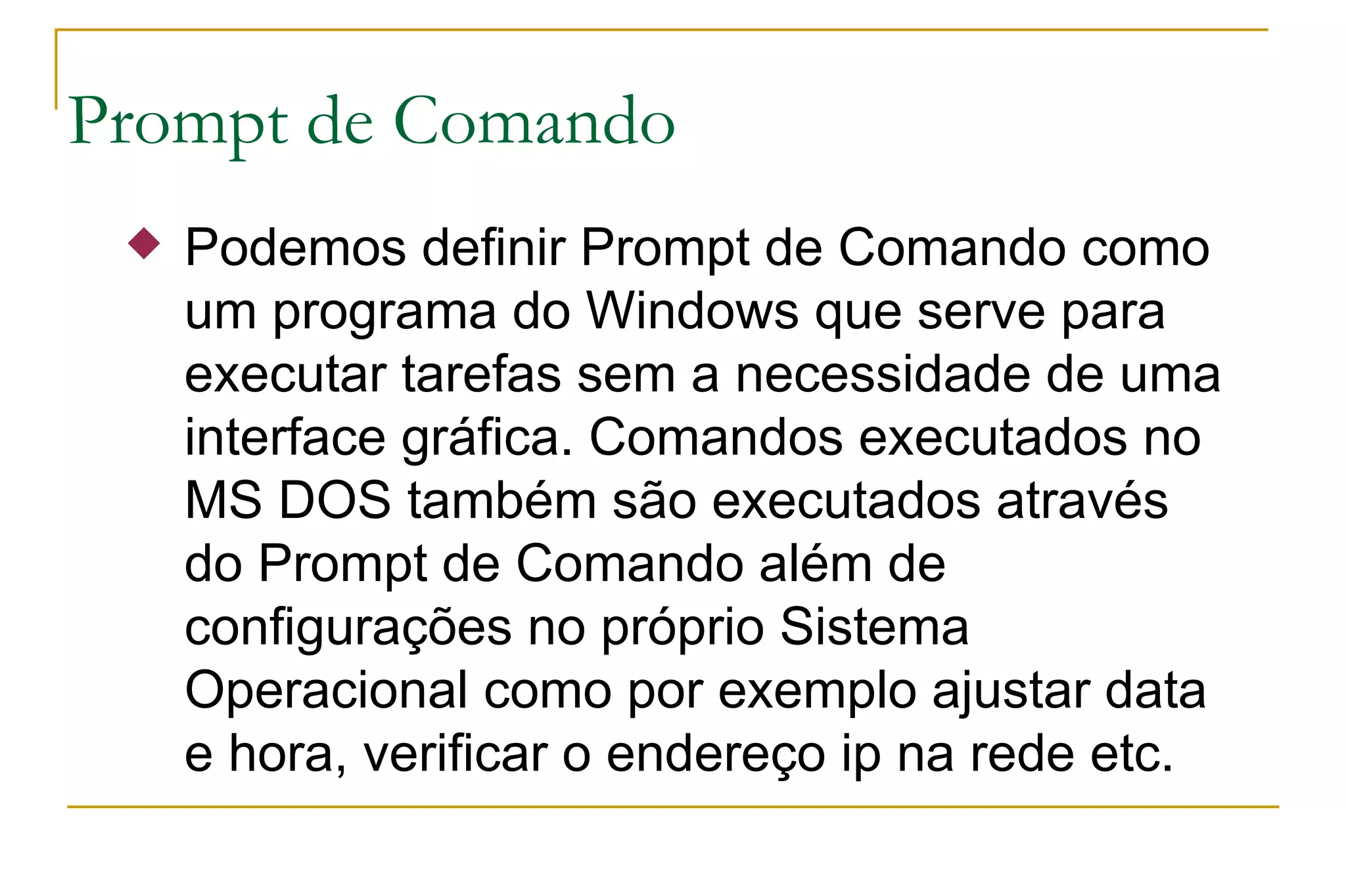 Prompt de Comando Podemos definir Prompt de Comando como um programa do Windows que serve para executar tarefas sem a necessidade de uma interface gráfica. Comandos executados no MS DOS também são executados através do Prompt de Comando além de configurações no próprio Sistema Operacional como por exemplo ajustar data e hora, verificar o endereço ip na rede etc. 