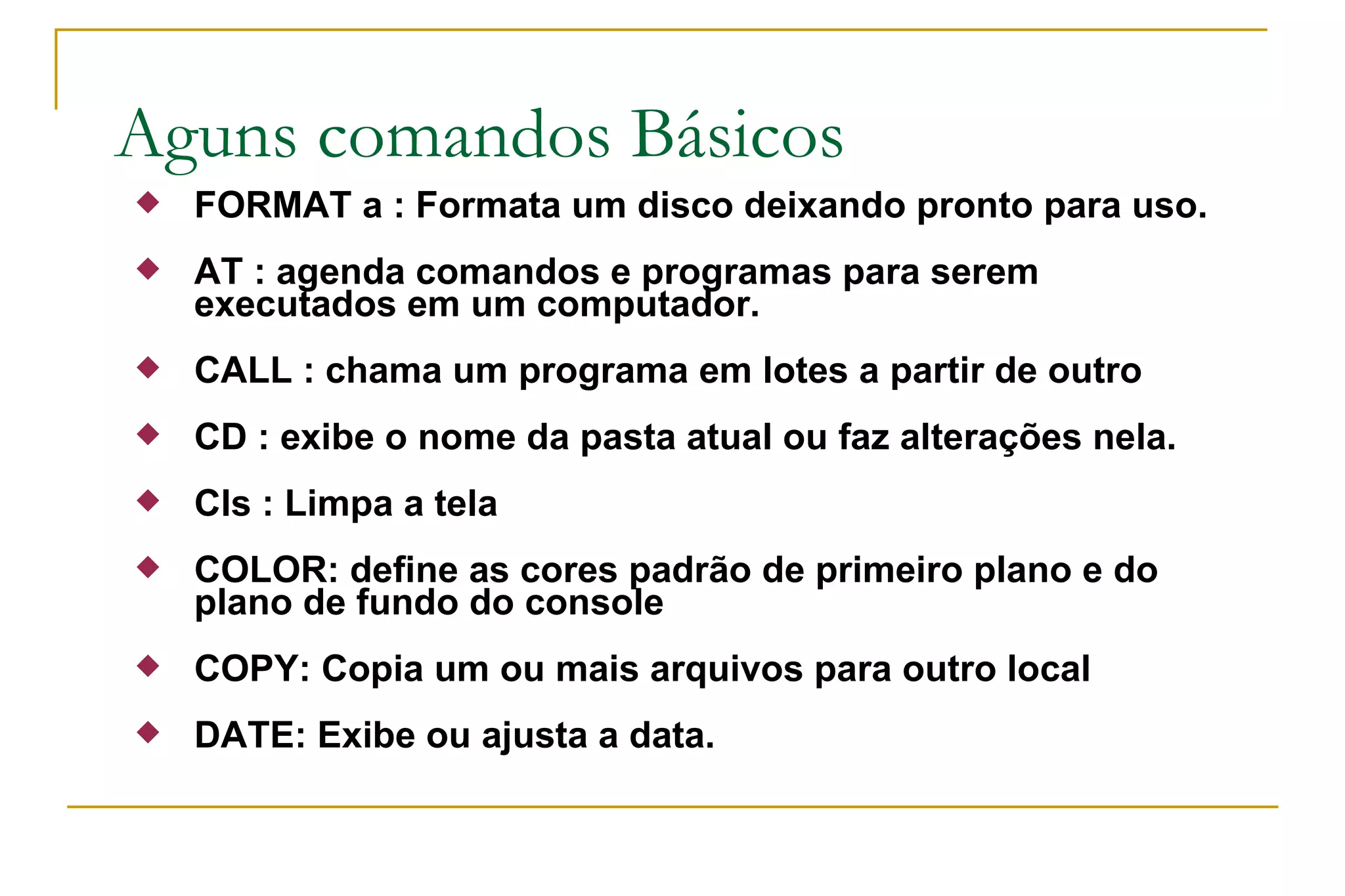 Aguns comandos Básicos FORMAT a : Formata um disco deixando pronto para uso. AT : agenda comandos e programas para serem executados em um computador. CALL : chama um programa em lotes a partir de outro CD : exibe o nome da pasta atual ou faz alterações nela. Cls : Limpa a tela COLOR: define as cores padrão de primeiro plano e do plano de fundo do console COPY: Copia um ou mais arquivos para outro local  DATE: Exibe ou ajusta a data. 
