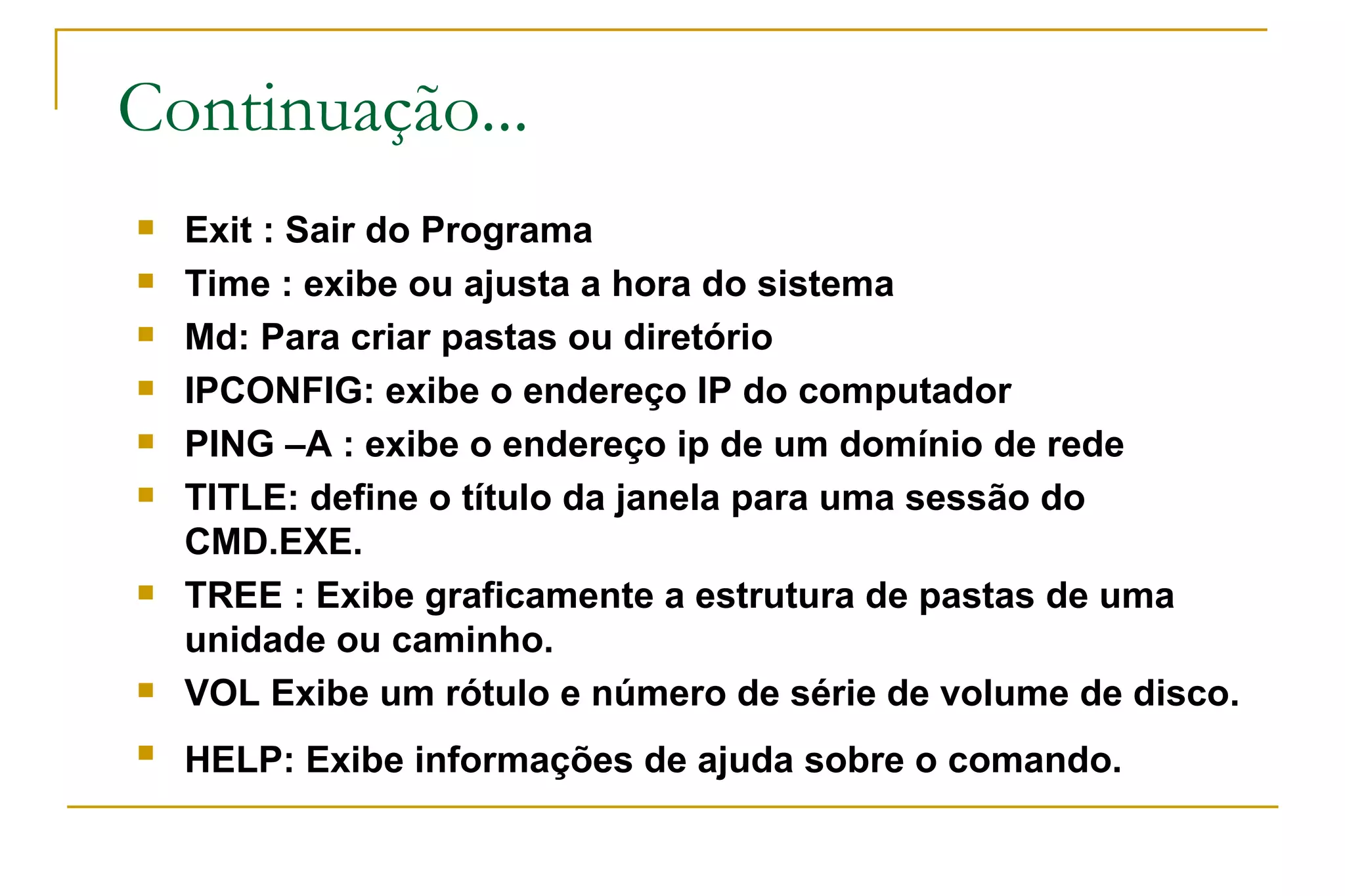 Continuação... Exit : Sair do Programa Time : exibe ou ajusta a hora do sistema Md: Para criar pastas ou diretório IPCONFIG: exibe o endereço IP do computador PING –A : exibe o endereço ip de um domínio de rede TITLE: define o título da janela para uma sessão do CMD.EXE. TREE : Exibe graficamente a estrutura de pastas de uma unidade ou caminho. VOL Exibe um rótulo e número de série de volume de disco. HELP: Exibe informações de ajuda sobre o comando.   