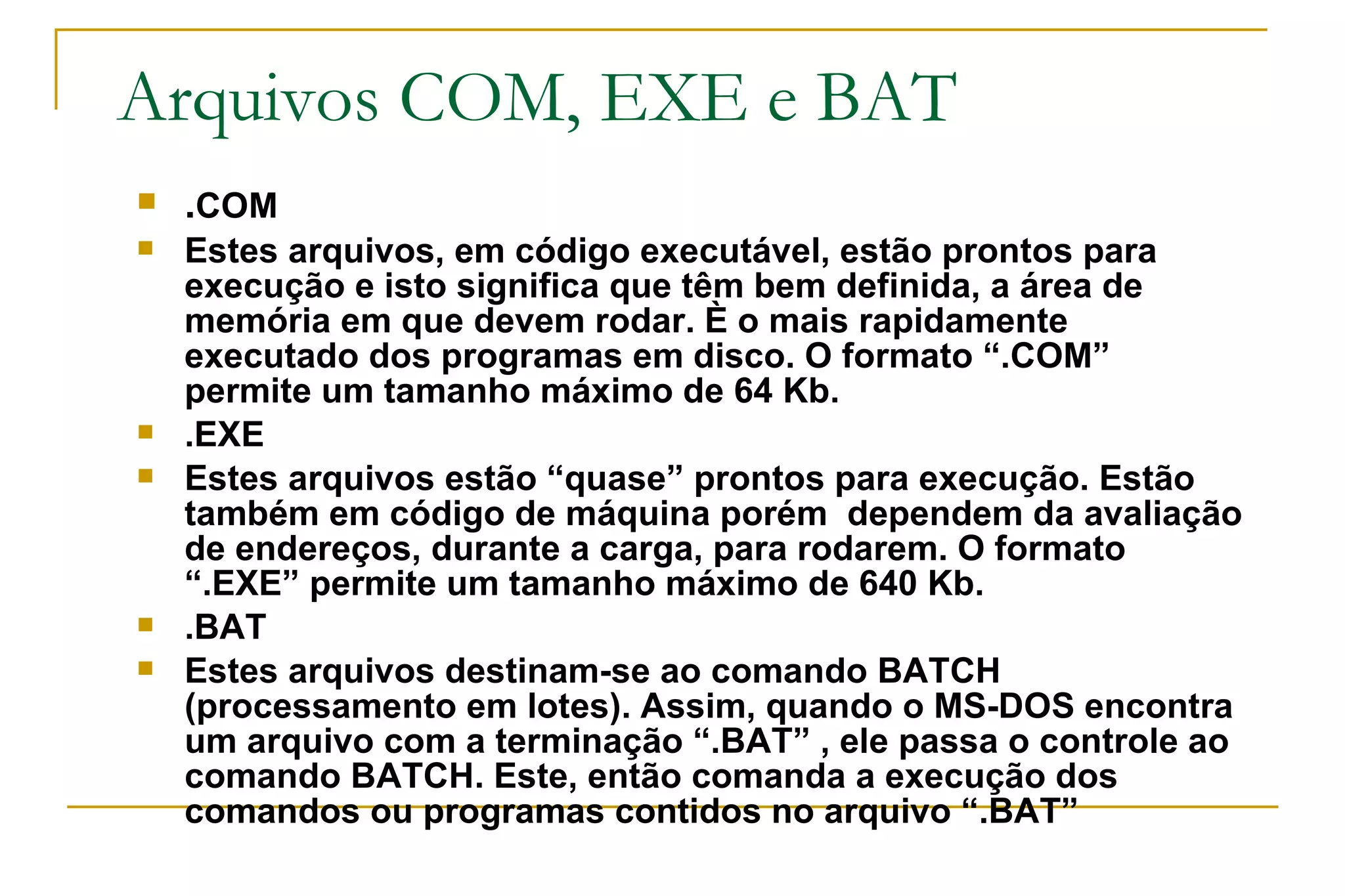 Arquivos COM, EXE e BAT . COM Estes arquivos, em código executável, estão prontos para execução e isto significa que têm bem definida, a área de memória em que devem rodar. È o mais rapidamente executado dos programas em disco. O formato “.COM” permite um tamanho máximo de 64 Kb. .EXE Estes arquivos estão “quase” prontos para execução. Estão também em código de máquina porém  dependem da avaliação de endereços, durante a carga, para rodarem. O formato “.EXE” permite um tamanho máximo de 640 Kb. .BAT Estes arquivos destinam-se ao comando BATCH (processamento em lotes). Assim, quando o MS-DOS encontra um arquivo com a terminação “.BAT” , ele passa o controle ao comando BATCH. Este, então comanda a execução dos comandos ou programas contidos no arquivo “.BAT” 