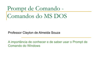 Prompt de Comando - Comandos do MS DOS Professor Clayton de Almeida Souza A importância de conhecer e de saber usar o Prompt de Comando do Windows 