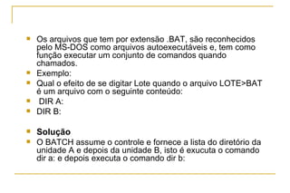 Os arquivos que tem por extensão .BAT, são reconhecidos pelo MS-DOS como arquivos autoexecutáveis e, tem como função executar um conjunto de comandos quando chamados.  Exemplo: Qual o efeito de se digitar Lote quando o arquivo LOTE>BAT é um arquivo com o seguinte conteúdo: DIR A: DIR B:  Solução O BATCH assume o controle e fornece a lista do diretório da unidade A e depois da unidade B, isto é exucuta o comando dir a: e depois executa o comando dir b: 