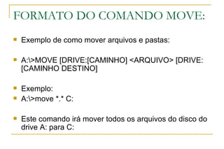 FORMATO DO COMANDO MOVE: Exemplo de como mover arquivos e pastas: A:\>MOVE [DRIVE:[CAMINHO] <ARQUIVO> [DRIVE:[CAMINHO DESTINO]  Exemplo: A:\>move *.* C: Este comando irá mover todos os arquivos do disco do drive A: para C: 