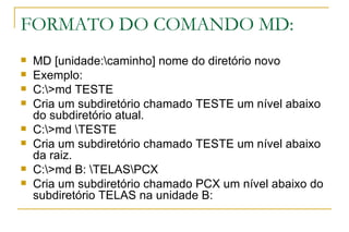 FORMATO DO COMANDO MD: MD [unidade:\caminho] nome do diretório novo Exemplo: C:\>md TESTE Cria um subdiretório chamado TESTE um nível abaixo do subdiretório atual. C:\>md \TESTE Cria um subdiretório chamado TESTE um nível abaixo da raiz. C:\>md B: \TELAS\PCX Cria um subdiretório chamado PCX um nível abaixo do subdiretório TELAS na unidade B: 