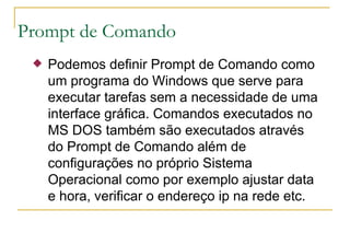Prompt de Comando Podemos definir Prompt de Comando como um programa do Windows que serve para executar tarefas sem a necessidade de uma interface gráfica. Comandos executados no MS DOS também são executados através do Prompt de Comando além de configurações no próprio Sistema Operacional como por exemplo ajustar data e hora, verificar o endereço ip na rede etc. 