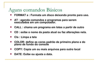 Aguns comandos Básicos FORMAT a : Formata um disco deixando pronto para uso. AT : agenda comandos e programas para serem executados em um computador. CALL : chama um programa em lotes a partir de outro CD : exibe o nome da pasta atual ou faz alterações nela. Cls : Limpa a tela COLOR: define as cores padrão de primeiro plano e do plano de fundo do console COPY: Copia um ou mais arquivos para outro local  DATE: Exibe ou ajusta a data. 