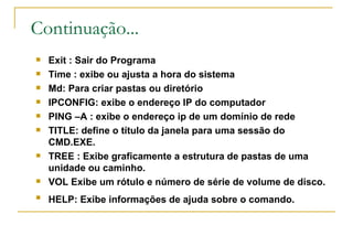 Continuação... Exit : Sair do Programa Time : exibe ou ajusta a hora do sistema Md: Para criar pastas ou diretório IPCONFIG: exibe o endereço IP do computador PING –A : exibe o endereço ip de um domínio de rede TITLE: define o título da janela para uma sessão do CMD.EXE. TREE : Exibe graficamente a estrutura de pastas de uma unidade ou caminho. VOL Exibe um rótulo e número de série de volume de disco. HELP: Exibe informações de ajuda sobre o comando.   