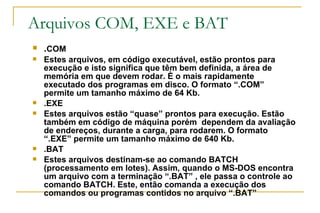 Arquivos COM, EXE e BAT . COM Estes arquivos, em código executável, estão prontos para execução e isto significa que têm bem definida, a área de memória em que devem rodar. È o mais rapidamente executado dos programas em disco. O formato “.COM” permite um tamanho máximo de 64 Kb. .EXE Estes arquivos estão “quase” prontos para execução. Estão também em código de máquina porém  dependem da avaliação de endereços, durante a carga, para rodarem. O formato “.EXE” permite um tamanho máximo de 640 Kb. .BAT Estes arquivos destinam-se ao comando BATCH (processamento em lotes). Assim, quando o MS-DOS encontra um arquivo com a terminação “.BAT” , ele passa o controle ao comando BATCH. Este, então comanda a execução dos comandos ou programas contidos no arquivo “.BAT” 