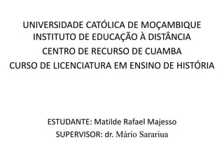 UNIVERSIDADE CATÓLICA DE MOÇAMBIQUE
INSTITUTO DE EDUCAÇÃO À DISTÂNCIA
CENTRO DE RECURSO DE CUAMBA
CURSO DE LICENCIATURA EM ENSINO DE HISTÓRIA
ESTUDANTE: Matilde Rafael Majesso
SUPERVISOR: dr. Mário Sarariua
 