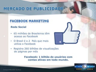 Rede Social

• 65 milhões de Brasileiros têm
  acesso ao Facebook
• O Brasil é o 2 País que mais
  utiliza o Facebook
• Registra 260 bilhões de visualizações
  de páginas por mês

          Facebook: 1 bilhão de usuários com
            contas ativas em todo mundo.
 