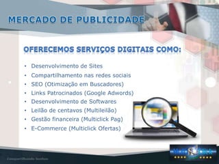 • Desenvolvimento de Sites
• Compartilhamento nas redes sociais
• SEO (Otimização em Buscadores)
• Links Patrocinados (Google Adwords)
• Desenvolvimento de Softwares
• Leilão de centavos (Multileilão)
• Gestão financeira (Multiclick Pag)
• E-Commerce (Multiclick Ofertas)
 