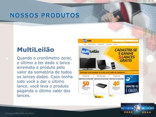 MultiLeilão
Quando o cronômetro zerar,
o último a ter dado o lance
arremata o produto pelo
valor da somatória de todos
os lances dados. Caso tenha
sido você a dar o último
lance, você leva o produto
pagando o último valor dos
lances.
 