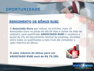 O Associado Ouro que indicar, no mínimo, mais 10
Associados Ouro no prazo de até 60 dias a contar da data de
cadastro, será qualificado ASSOCIADO RUBI e receberá a
quota de 2% do faturamento mensal da empresa, divididos
entre todos os qualificados a este nível até completar o
valor máximo do bônus.



O valor máximo de bônus para um
ASSOCIADO RUBI será de R$ 79.200.
 