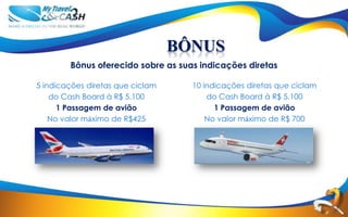 BÔNUS
        Bônus oferecido sobre as suas indicações diretas

5 indicações diretas que ciclam     10 indicações diretas que ciclam
    do Cash Board à R$ 5.100            do Cash Board à R$ 5.100
      1 Passagem de avião                 1 Passagem de avião
    No valor máximo de R$425            No valor máximo de R$ 700
 