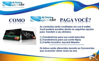 COMO                     PAGA VOCÊ?
       As comissões serão creditadas em sua E-wallet.
       Você poderá escolher dentre as seguintes opções
       para transferir o seu dinheiro:

       1.) Transferência para sua conta bancária
       2.) Transferência para sua conta Hipay
       3.) Cartão incentivo Joycard Maestro

       Os bônus serão oferecidos durante as Convencões
       que ocorrerão várias vezes ao ano
 