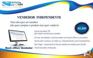 VENDEDOR INDEPENDENTE
   Você não quer ser membro
   não quer comprar o produto mas quer vende-lo
                                                                     R$ 299
                        Você recebe 7%
                        de cada venda que realiza

                        Como vendedor você recebe um back office completo
                        Você tem acesso a todos os treinamentos da Companhia
                        Seu login , password e fatura serão enviados por email.
Back office Vendedor Você recebe 4 ebooks
 