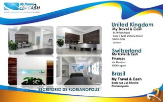 United Kingdom
                              My Travel & Cash
                              95 Wilton Road
                              Suite 3 & 83 Victoria Street
                              SW1H 0HW
                              London
                              United Kingdom

                              Switzerland
                              My Travel & Cash
                              Finanças
                              via Manzoni
                              6900 Lugano
                              Switzerland

                              Brasil
                              My Travel & Cash
                              Sede rua J.A Silveira
                              Florianopolis
ESCRITORIO DE FLORIANOPOLIS
 