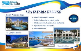 SUA ESTADIA DE LUXO
Caesars Palace Las Vegas
                               4 dias /3 noites para 2 pessoas
                                                                                           R$ 645*
                               Hotéis, 3 a 5 estrelas no mundo inteiro
                               Café da manhã (incluso na maioria dos hotéis)
                               O pacote não inclui transporte
                               Validade de 1 ano

 Le Meridien Cancun




                                                                   * Taxas não incluídas
 