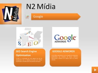 N2 Mídia
                                Google




SEO Search Engine                                    GOOGLE ADWORDS
Optimization                                        A N2 Mídia especializou-se na criação de campanhas
                                                    publicitárias em motores de busca. Gerimos
O SEO é a otimização de uma página (ou até do       diariamente milhares de cliques para os nossos
site/portal) com o objetivo de para ser melhor      clientes.
classificado e achado pelas ferramentas de busca.
 