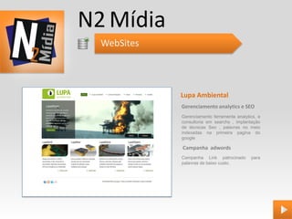 N2 Mídia
  WebSites




             Lupa Ambiental
             Gerenciamento analytics e SEO
             Gerenciamento ferramenta analytics, e
             consultoria em searchs , implantação
             de técnicas Seo , palavras no meio
             indexadas na primeira pagina do
             google

             Campanha adwords
             Campanha Link patrocinado       para
             palavras de baixo custo.
 