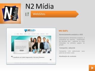 N2 Mídia
  WebSites




             MS Skill’s
             Gerenciamento analytics e SEO
             Gerenciamento ferramenta analytics, e
             consultoria em searchs , implantação
             de técnicas Seo , palavras no meio
             indexadas na primeira pagina do
             google

             Campanha adwords
             Campanha Link patrocinado       para
             palavras de baixo custo.

             Atualização de conteúdo
 