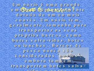 QUE É UM NAVIO? Um navio é uma grande embarcação, geralmente dotada de um ou mais convés. Um navio tem, geralmente, tamanho para transportar os seus próprios barcos, como botes salva-vidas, botes ou lanchas.  Barcos de pesca nunca são considerados 'navios', embora também transportem botes salva-vidas e carga. 
