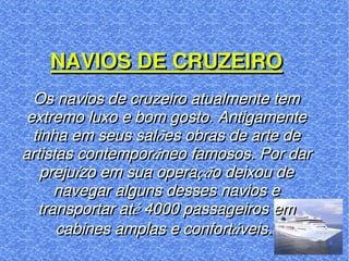 NAVIOS DE CRUZEIRO Os navios de cruzeiro atualmente tem extremo luxo e bom gosto. Antigamente tinha em seus salões obras de arte de artistas contemporâneo famosos. Por dar prejuízo em sua operação deixou de navegar alguns desses navios e transportar até 4000 passageiros em cabines amplas e confortáveis .  