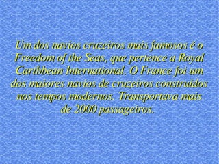 Um dos navios cruzeiros mais famosos é o Freedom of the Seas, que pertence a Royal Caribbean International. O France foi um dos maiores navios de cruzeiros construídos nos tempos modernos. Transportava mais de 2000 passageiros.  
