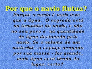 Porque o navio é mais leve que a água.  O segredo está no tamanho do navio, e não no seu peso e  na quantidade de água deslocada pelo navio. Se o volume de um material - o espaço ocupado por sua massa - for grande, mais água será tirada do lugar, certo?  Por que o navio flutua? 
