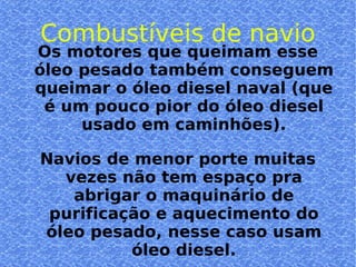 Combustíveis de navio Os motores que queimam esse óleo pesado também conseguem queimar o óleo diesel naval (que é um pouco pior do óleo diesel usado em caminhões). Navios de menor porte muitas vezes não tem espaço pra abrigar o maquinário de purificação e aquecimento do óleo pesado, nesse caso usam óleo diesel. 