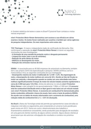 6- Existem relatórios de testes e cases no Brasil? É possível fazer contatos e visitas
nessas empresas?
nine® Protection Motor Renew demonstrou com sucesso a sua eficácia em vários
exames e testes. Os testes foram realizados por usuários e também por várias agências
de pesquisa independentes. Os mais importantes entre estes são:
TÜV Thüringen​ - O maior e independente órgão de certificação da Alemanha. Eles
confirmaram a operação de ​nine® Protection Motor Renew​ e tiraram as seguintes
conclusões de suas investigações:
- A formação de uma camada de proteção contra o desgaste permanente
- Limpeza do motor (sem o uso de solventes)
- Redução de atrito dentro do motor
- Melhoria no desempenho do motor
- Redução das emissões nocivas de CO2
DEKRA​ - A associação para as 40.000 empresas de automóveis na Alemanha, também
tem o seu próprio centro de especialização e pesquisa. DEKRA certificou carros e
motocicletas e tirou as seguintes conclusões de sua investigação:
- Desempenho máximo do motor é melhorado de 1,6 kW = 2,8%. Na engrenagem do
meio, o desempenho do motor melhora em cerca de 26%. Devido ao fato da fricção no
motor ser reduzida, o desempenho quando se conduz em uma velocidade mais baixa
melhora significativamente.O torque do motor do veículo tratado aumenta rapidamente a
cerca de 3.000 rpm para 123,3 Nm. ​(Antes de adicionar no veículo ​nine® Protection
Motor Renew o valor atingido foi de aproximadamente 118Nm a 3.500 rpm.)​ O consumo
total de combustível distribuído entre os Rpm geral é mais baixo em um veículo tratado
com ​nine® Protection Motor Renew. A economia em combustível foi demonstrada pelos
testes conduzidos utilizando o banco de ensaio, bem como o teste de potência DEKRA.
De acordo com os dados de ensaio relacionados com a economia de combustível, uma
redução média de combustível de 2,1 L = 22% foi alcançada.
No Brasil o Status da Tecnologia ainda não permite que apresentemos cases de todas as
máquinas e de todos os seguimentos, pois compreende um universo muito grande para
quem iniciou em 2015 .Temos em curso o desenvolvimento dos trabalhos e
levantamentos estatísticos consistentes, sendo produzidos para divulgação de resultados
em uma gama de clientes restritos, de alguns setores somente. Alguns desses clientes já
anunciaram que vão autorizar a divulgação dos resultados e contatos nos próximos
meses;
 